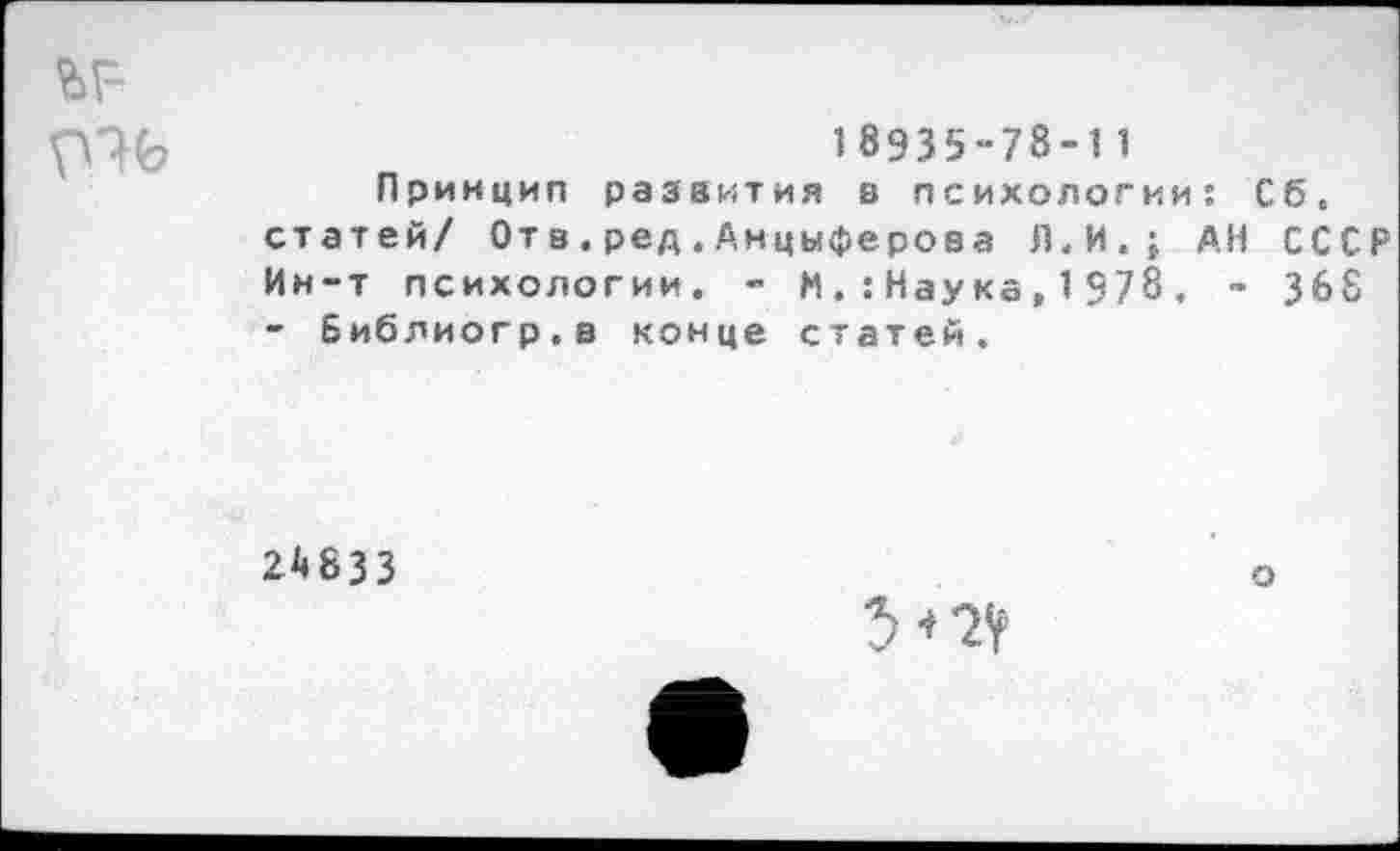 ﻿18Э35-78-1 1
Принцип развития в психологии: Сб. статей/ От в.ред.Анцыферова Л.И.; АН СССР Ин-т психологии. - М.:Наука,1378. - 368 - Библиогр.в конце статей.
24833
о